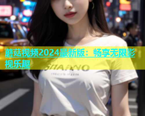 蘑菇视频2024最新版：畅享无限影视乐趣