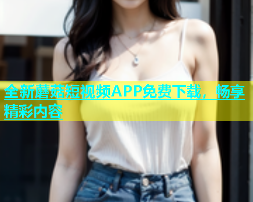 全新蘑菇短视频APP免费下载，畅享精彩内容