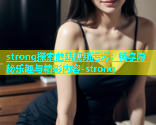 strong探索蘑菇视频污污：畅享隐秘乐趣与精彩内容-strong