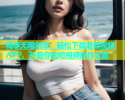 畅享无限创意：轻松下载蘑菇视频APP，开启你的短视频制作之旅